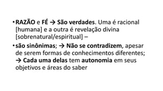 •RAZÃO e FÉ → São verdades. Uma é racional
[humana] e a outra é revelação divina
[sobrenatural/espiritual] –
•são sinônimas; → Não se contradizem, apesar
de serem formas de conhecimentos diferentes;
→ Cada uma delas tem autonomia em seus
objetivos e áreas do saber
 