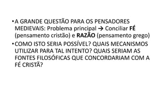 •A GRANDE QUESTÃO PARA OS PENSADORES
MEDIEVAIS: Problema principal → Conciliar FÉ
(pensamento cristão) e RAZÃO (pensamento grego)
•COMO ISTO SERIA POSSÍVEL? QUAIS MECANISMOS
UTILIZAR PARA TAL INTENTO? QUAIS SERIAM AS
FONTES FILOSÓFICAS QUE CONCORDARIAM COM A
FÉ CRISTÃ?
 