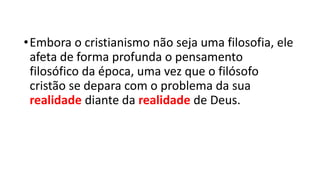 •Embora o cristianismo não seja uma filosofia, ele
afeta de forma profunda o pensamento
filosófico da época, uma vez que o filósofo
cristão se depara com o problema da sua
realidade diante da realidade de Deus.
 