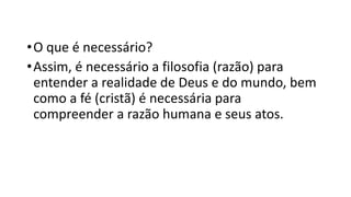 •O que é necessário?
•Assim, é necessário a filosofia (razão) para
entender a realidade de Deus e do mundo, bem
como a fé (cristã) é necessária para
compreender a razão humana e seus atos.
 