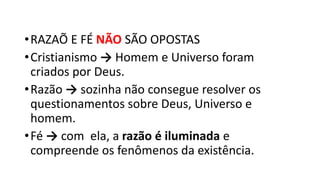 •RAZAÕ E FÉ NÃO SÃO OPOSTAS
•Cristianismo → Homem e Universo foram
criados por Deus.
•Razão → sozinha não consegue resolver os
questionamentos sobre Deus, Universo e
homem.
•Fé → com ela, a razão é iluminada e
compreende os fenômenos da existência.
 