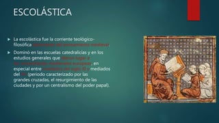 ESCOLÁSTICA
 La escolástica fue la corriente teológico-
filosófica dominante del pensamiento medieval.
 Dominó en las escuelas catedralicias y en los
estudios generales que dieron lugar a
las universidades medievales europeas, en
especial entre mediados del siglo XI y mediados
del XV (periodo caracterizado por las
grandes cruzadas, el resurgimiento de las
ciudades y por un centralismo del poder papal).
 