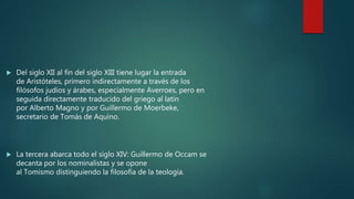  Del siglo XII al fin del siglo XIII tiene lugar la entrada
de Aristóteles, primero indirectamente a través de los
filósofos judíos y árabes, especialmente Averroes, pero en
seguida directamente traducido del griego al latín
por Alberto Magno y por Guillermo de Moerbeke,
secretario de Tomás de Aquino.
 La tercera abarca todo el siglo XIV: Guillermo de Occam se
decanta por los nominalistas y se opone
al Tomismo distinguiendo la filosofía de la teología.
 