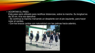 • ACORTAR EL PASO.
Este paso será utilizado para rectificar distancias, sobre la marcha. Su longitud es
de 35 cm. A la voz ejecutiva:
- Se continúa la marcha marcando un desplante con el pie izquierdo, para hacer
notar el cambio.
- Con los brazos caídos con naturalidad con las palmas hacia adentro.
 