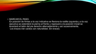 • MARCAR EL PASO.
En posición de firmes a la voz indicativa se flexiona la rodilla izquierda y a la voz
ejecutiva se extenderá la pierna al frente y regresará a la posición inicial se
levantará el talón del pie derecho alternadamente y así sucesivamente.
Los brazos irán caídos con naturalidad. Sin braceo.
 