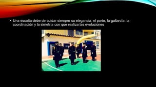 • Una escolta debe de cuidar siempre su elegancia, el porte, la gallardía, la
coordinación y la simetría con que realiza las evoluciones
 
