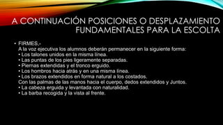 A CONTINUACIÓN POSICIONES O DESPLAZAMIENTO
FUNDAMENTALES PARA LA ESCOLTA
• FIRMES,-
A la voz ejecutiva los alumnos deberán permanecer en la siguiente forma:
• Los talones unidos en la misma línea.
• Las puntas de los pies ligeramente separadas.
• Piernas extendidas y el tronco erguido.
• Los hombros hacia atrás y en una misma línea.
• Los brazos extendidos en forma natural a los costados.
Con las palmas de las manos hacia el cuerpo, dedos extendidos y Juntos.
• La cabeza erguida y levantada con naturalidad.
• La barba recogida y la vista al frente.
 