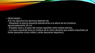 • DESCANSO.–
A la voz ejecutiva los alumnos deberán de:
- Desplazar la pierna izquierda lateralmente a la altura de los hombros,
aproximadamente 35 cm.
- Espalda recta y el peso del cuerpo repartido entre ambas piernas.
- La mano izquierda toma la muñeca de la mano derecha que estará empuñada (al
frente descanso cívico militar y atrás descanso deportivo).
 