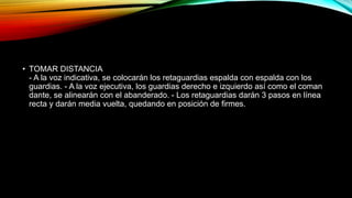 • TOMAR DISTANCIA
- A la voz indicativa, se colocarán los retaguardias espalda con espalda con los
guardias. - A la voz ejecutiva, los guardias derecho e izquierdo así como el coman
dante, se alinearán con el abanderado. - Los retaguardias darán 3 pasos en línea
recta y darán media vuelta, quedando en posición de firmes.
 