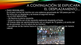 A CONTINUACIÓN SE EXPLICARA
EL DESPLAZAMIENTO...• PASO REDOBLADO.
Es el paso normal de marcha con una cadencia aproximada de 120 pasos por min.
Se inicia con un desplante y se bracea al segundo tiempo.
- A LA VOZ INDICATIVA.
– Se flexiona la pierna izquierda.
- Iniciar la marcha con el pie izquierdo realizando desplante al frente.
- El braceo debe ser aproximadamente con un ángulo de 75 grados y al centro del
eje de gravedad. (no a la altura de los hombro)
- Las palmas de las manos hacia el cuerpo, dedos extendidos y juntos de manera
natural.
 