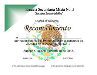 a: ______________________________________
  por haber obtenido el Primer lugar en el concurso de
          escoltas de la Zona Escolar No. 2.

            Zapopan, Jalisco. Febrero 18 de 2013.

           DIRECTOR                               INSPECTOR



MTRO. SERGIO ANTONIO MENDOZA MAGAÑA   MTRO. DOMINGO EZEQUIEL ESCOTO CORTÉS
 