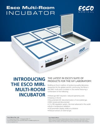 Esco Multi-Room 
INCUBATOR 
Introducing 
the Esco MIRI® 
Multi-Room 
Incubator 
the latest in Esco’s suite of 
products for the IVF laboratory. 
Building on Esco’s tradition of producing quality laboratory 
equipment for the global scientific community, the Miri® is 
the ONLY multi-room incubator in the market featuring a 
combination of the following: 
• Mixed gas NOT required = reduced operating costs 
• Heating in the lid 
• Documented UVC decontamination of recirculated gas 
• MEA tested and documented 
• 12 x PID regulation system, the most advanced in the world 
• Built-in temperature validation 
• Full parameter display visible at a distance 
• Pressure sensors on external gas 
Esco Micro Pte. Ltd. 
21 Changi South Street 1 • Singapore 486 777 
Tel +65 6542 0833 • Fax +65 6542 6920 • mail@escoglobal.com 
www.escoglobal.com 
Esco Global Offices 
Beijing, China | Kuala Lumpur, Malaysia | Manama, Bahrain | Guangzhou, China | Hanoi, Vietnam | 
Manila, Philippines | Melaka, Malaysia | Midrand, South Africa | Mumbai, India | Osaka, Japan | 
Hatboro, PA, USA | Salisbury, UK | Shanghai, China | Seoul, South Korea | Delhi, India | Singapore 
 