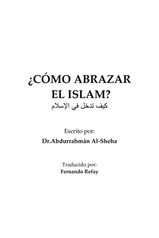 ¿CÓMO ABRAZAR
EL ISLAM?
‫ﺍﻹﺳﻼﻡ‬ ‫ﻓﻲ‬ ‫ﺗﺪﺧﻞ‬ ‫ﻛﻴﻒ‬
Escrito por:
Dr.Abdurrahmán Al-Sheha
Traducido por:
Fernando Refay
 