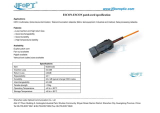 www.jfiberoptic.com
ESCON-ESCON patch cord specification
Applications:
CATV, multimedia, Active device termination, Telecommunication networks, Metro, test equipment, Industrial and medical; Data processing networks
Features:
---Low insertion and high return loss
---Good exchangeability
---Good durability
---High temperature stability
Availability
Duplex patch cord
Fan-out available
Pigtail available
Various boot (cable) sizes available
Shenzhen Jiafu Optical Communication Co., Ltd
Add: 2nd Floor, Building A, Huilongda Industrial Park, Shuitian Community, Shiyan Street, Bao'an District, Shenzhen City, Guangdong Province, China
Tel: 86-755-8357 0641 & 86-755-8357 0652 Fax: 86-755-8357 0649
Specifications
Item Multimode
Insertion Loss ≤0.4dB
Return Loss ≥20dB
Repeatability ≤0.1
Durability ≤0.2 dB typical change1000 mates
Interchangeability ≤0.2dB
Tensile strength >10kg
Operating Temperature -40 to + 80°C
Storage Temperature -40 to + 80°C
 