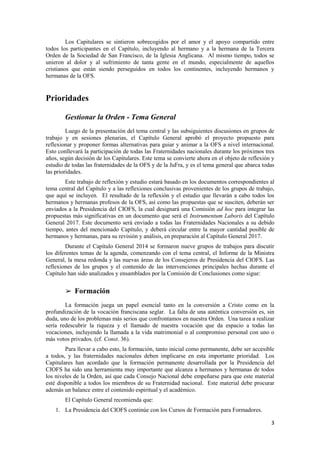 3
Los Capitulares se sintieron sobrecogidos por el amor y el apoyo compartido entre
todos los participantes en el Capítulo, incluyendo al hermano y a la hermana de la Tercera
Orden de la Sociedad de San Francisco, de la Iglesia Anglicana. Al mismo tiempo, todos se
unieron al dolor y al sufrimiento de tanta gente en el mundo, especialmente de aquellos
cristianos que están siendo perseguidos en todos los continentes, incluyendo hermanos y
hermanas de la OFS.
Prioridades
Gestionar la Orden - Tema General
Luego de la presentación del tema central y las subsiguientes discusiones en grupos de
trabajo y en sesiones plenarias, el Capítulo General aprobó el proyecto propuesto para
reflexionar y proponer formas alternativas para guiar y animar a la OFS a nivel internacional.
Esto conllevará la participación de todas las Fraternidades nacionales durante los próximos tres
años, según decisión de los Capitulares. Este tema se convierte ahora en el objeto de reflexión y
estudio de todas las fraternidades de la OFS y de la JuFra, y es el tema general que abarca todas
las prioridades.
Este trabajo de reflexión y estudio estará basado en los documentos correspondientes al
tema central del Capítulo y a las reflexiones conclusivas provenientes de los grupos de trabajo,
que aquí se incluyen. El resultado de la reflexión y el estudio que llevarán a cabo todos los
hermanos y hermanas profesos de la OFS, así como las propuestas que se susciten, deberán ser
enviados a la Presidencia del CIOFS, la cual designará una Comisión ad hoc para integrar las
propuestas más significativas en un documento que será el Instrumentum Laboris del Capítulo
General 2017. Este documento será enviado a todas las Fraternidades Nacionales a su debido
tiempo, antes del mencionado Capítulo, y deberá circular entre la mayor cantidad posible de
hermanos y hermanas, para su revisión y análisis, en preparación al Capítulo General 2017.
Durante el Capítulo General 2014 se formaron nueve grupos de trabajos para discutir
los diferentes temas de la agenda, comenzando con el tema central, el Informe de la Ministra
General, la mesa redonda y las nuevas áreas de los Consejeros de Presidencia del CIOFS. Las
reflexiones de los grupos y el contenido de las intervenciones principales hechas durante el
Capítulo han sido analizados y ensamblados por la Comisión de Conclusiones como sigue:
➢ Formación
La formación juega un papel esencial tanto en la conversión a Cristo como en la
profundización de la vocación franciscana seglar. La falta de una auténtica conversión es, sin
duda, uno de los problemas más serios que confrontamos en nuestra Orden. Una tarea a realizar
sería redescubrir la riqueza y el llamado de nuestra vocación que da espacio a todas las
vocaciones, incluyendo la llamada a la vida matrimonial o al compromiso personal con uno o
más votos privados. (cf. Const. 36).
Para llevar a cabo esto, la formación, tanto inicial como permanente, debe ser accesible
a todos, y las fraternidades nacionales deben implicarse en esta importante prioridad. Los
Capitulares han acordado que la formación permanente desarrollada por la Presidencia del
CIOFS ha sido una herramienta muy importante que alcanza a hermanos y hermanas de todos
los niveles de la Orden, así que cada Consejo Nacional debe empeñarse para que este material
esté disponible a todos los miembros de su Fraternidad nacional. Este material debe procurar
además un balance entre el contenido espiritual y el académico.
El Capítulo General recomienda que:
1. La Presidencia del CIOFS continúe con los Cursos de Formación para Formadores.
 