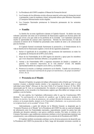 4
2. La Presidencia del CIOFS complete el Manual de Formación Inicial.
3. Los Consejos de los diferentes niveles ofrezcan material online para la formación inicial
y permanente y para la enseñanza virtual, incluyendo talleres para Ministros Nacionales
y Consejeros Internacionales recién elegidos.
4. Los Consejos Nacionales promuevan la formación permanente de los asistentes
espirituales.
➢ Familia
La familia fue un tema significativo durante el Capítulo General. Se dedicó una mesa
redonda a presentar este tema con el testimonio de franciscanos seglares de diversas partes del
mundo que sirven a los que están en las periferias de la sociedad. Los Capitulares apreciaron
mucho la oportunidad de conocer estas experiencias. Durante las intervenciones, la vida de
comunión al interior de la Trinidad fue presentada como modelo de amor y de comunicación
para las familias.
El Capítulo General recomienda fuertemente la promoción y el fortalecimiento de la
vida en familia de los franciscanos seglares a través de las siguientes propuestas:
1. Incluir el significado de la sexualidad y del sacramento del matrimonio en todos los
programas de formación de la OFS y de la JuFra.
2. Hacer de las Fraternidades de la OFS lugares de atención y apoyo para los miembros
que viven situaciones familiares difíciles y con grandes retos.
3. Animar a las Fraternidades OFS a organizar encuentros de familia y compartir, en
general, “los momentos importantes de la vida familiar” (Const. 24) dándole
oportunidad también de compartir con la JuFra y sus familias.
4. Promover la oración y el diálogo constructivo en la familia. Cuando sea conveniente y
necesario “favorézcase la formación de grupos de matrimonios y de grupos de familias”
(Const. 24, 2).
➢ Presencia en el Mundo
Durante el Capítulo, los grupos de trabajo reflexionaron sobre el hecho que “es hora que
nosotros vivamos a plenitud nuestra misión y las expectativas de la Iglesia tanto a nivel
individual como Orden” (Mensaje de San Juan Pablo II al Capítulo General, 22 Nov 2002,
mencionado por B. Lino en su presentación). En relación a la participación en la misión de
Evangelización, se les recuerda a los franciscanos seglares que ellos deben ser testigos con las
palabras y con los hechos.
En este espíritu, los Capitulares reflexionaron sobre lo que las Constituciones OFS
declaran: “La participación en la función de santificar, que la Iglesia ejerce mediante la
liturgia, la oración y las obras de penitencia y de caridad, llévenla los hermanos a la práctica
primero en la propia familia, después en la Fraternidad y finalmente, con su presencia activa
en la Iglesia local y en la sociedad.” (Const. 17.4)
Adicionalmente, a partir del informe de la Ministra General, se desprende que la
“Comisión Presencia en el Mundo” de la Presidencia del CIOFS ha sido un canal privilegiado
de información entre las Fraternidades nacionales, especialmente cuando los países han sido
afectados por desastres naturales o por graves conflictos sociales. Por tanto, se exhorta a los
Consejos Nacionales a que establezcan comisiones similares a nivel nacional para mantener una
comunicación y una colaboración permanentes con la comisión de la Presidencia del CIOFS.
El Capítulo también recomienda continuar con los diversos proyectos de desarrollo que
la Presidencia del CIOFS ha promovido en Haití, luego del devastador terremoto ocurrido en
 