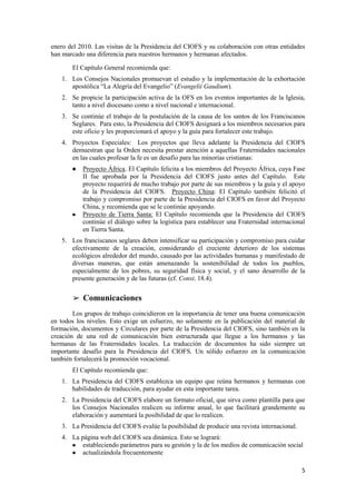 5
enero del 2010. Las visitas de la Presidencia del CIOFS y su colaboración con otras entidades
han marcado una diferencia para nuestros hermanos y hermanas afectados.
El Capítulo General recomienda que:
1. Los Consejos Nacionales promuevan el estudio y la implementación de la exhortación
apostólica “La Alegría del Evangelio” (Evangelii Gaudium).
2. Se propicie la participación activa de la OFS en los eventos importantes de la Iglesia,
tanto a nivel diocesano como a nivel nacional e internacional.
3. Se continúe el trabajo de la postulación de la causa de los santos de los Franciscanos
Seglares. Para esto, la Presidencia del CIOFS designará a los miembros necesarios para
este oficio y les proporcionará el apoyo y la guía para fortalecer este trabajo.
4. Proyectos Especiales: Los proyectos que lleva adelante la Presidencia del CIOFS
demuestran que la Orden necesita prestar atención a aquellas Fraternidades nacionales
en las cuales profesar la fe es un desafío para las minorías cristianas:
● Proyecto África. El Capítulo felicita a los miembros del Proyecto África, cuya Fase
II fue aprobada por la Presidencia del CIOFS justo antes del Capítulo. Este
proyecto requerirá de mucho trabajo por parte de sus miembros y la guía y el apoyo
de la Presidencia del CIOFS. Proyecto China: El Capítulo también felicitó el
trabajo y compromiso por parte de la Presidencia del CIOFS en favor del Proyecto
China, y recomienda que se le continúe apoyando.
● Proyecto de Tierra Santa: El Capítulo recomienda que la Presidencia del CIOFS
continúe el diálogo sobre la logística para establecer una Fraternidad internacional
en Tierra Santa.
5. Los franciscanos seglares deben intensificar su participación y compromiso para cuidar
efectivamente de la creación, considerando el creciente deterioro de los sistemas
ecológicos alrededor del mundo, causado por las actividades humanas y manifestado de
diversas maneras, que están amenazando la sostenibilidad de todos los pueblos,
especialmente de los pobres, su seguridad física y social, y el sano desarrollo de la
presente generación y de las futuras (cf. Const. 18.4).
➢ Comunicaciones
Los grupos de trabajo coincidieron en la importancia de tener una buena comunicación
en todos los niveles. Esto exige un esfuerzo, no solamente en la publicación del material de
formación, documentos y Circulares por parte de la Presidencia del CIOFS, sino también en la
creación de una red de comunicación bien estructurada que llegue a los hermanos y las
hermanas de las Fraternidades locales. La traducción de documentos ha sido siempre un
importante desafío para la Presidencia del CIOFS. Un sólido esfuerzo en la comunicación
también fortalecerá la promoción vocacional.
El Capítulo recomienda que:
1. La Presidencia del CIOFS establezca un equipo que reúna hermanos y hermanas con
habilidades de traducción, para ayudar en esta importante tarea.
2. La Presidencia del CIOFS elabore un formato oficial, que sirva como plantilla para que
los Consejos Nacionales realicen su informe anual, lo que facilitará grandemente su
elaboración y aumentará la posibilidad de que lo realicen.
3. La Presidencia del CIOFS evalúe la posibilidad de producir una revista internacional.
4. La página web del CIOFS sea dinámica. Esto se logrará:
● estableciendo parámetros para su gestión y la de los medios de comunicación social
● actualizándola frecuentemente
 