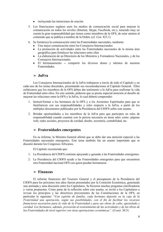 6
● incluyendo las intenciones de oración
5. Los franciscanos seglares usen los medios de comunicación social para mejorar la
comunicación en todos los niveles (Internet, Skype, Facebook, etc.), teniendo muy en
cuenta la gran responsabilidad que tienen como miembros de la OFS, de estar atentos al
contenido que se publica a nombre de la Orden. (cf. Can. 823.1)
6. Se fortalezca la comunicación entre las Fraternidades nacionales, mediante:
● Una mejor comunicación entre los Consejeros Internacionales
● La promoción de actividades entre las Fraternidades nacionales de la misma área
geográfica para fortalecer las relaciones entre ellas
● La elaboración de un Directorio de los Ministros y Formadores Nacionales, y de los
Consejeros Internacionales
● El hermanamiento -- compartir los diversos dones y talentos de nuestras
Fraternidades
➢ JuFra
Los Consejeros Internacionales de la JuFra trabajaron a través de todo el Capítulo y en
cada uno de los temas discutidos, presentando sus recomendaciones al Capítulo General. Ellos
enfatizaron que los miembros de la OFS deben dar testimonio a la JuFra para reafirmar la vida
de Fraternidad entre ellos. En este sentido, pidieron que se preste especial atención al desafío de
mejorar las relaciones entre la OFS y la JuFra, lo cual deberá comprender:
1. Instruir/formar a los hermanos de la OFS y a los Asistentes Espirituales para que se
familiaricen con sus responsabilidades y roles respecto a la JuFra, a partir de los
múltiples documentos publicados por la Presidencia del CIOFS sobre este asunto.
2. Brindar oportunidades a los miembros de la JuFra para que participen en roles de
responsabilidad cuando cuenten con la pericia necesaria en áreas tales como: páginas
web, redes sociales, proyectos de caridad, diseño, secretaría, contabilidad, etc.
➢ Fraternidades emergentes
En su informe, la Ministra General afirmó que se debe dar una atención especial a las
Fraternidades nacionales emergentes. Este tema también fue un asunto importante que se
discutió durante los Congresos Africanos.
El Capítulo recomienda que:
1. La Presidencia del CIOFS continúe apoyando y guiando a las Fraternidades emergentes.
2. La Presidencia del CIOFS ayude a las Fraternidades emergentes para que encuentren
otra Fraternidad nacional OFS con quien puedan hermanarse.
➢ Finanzas
El informe financiero del Tesorero General y el presupuesto de la Presidencia del
CIOFS para los próximos tres años fueron presentados por la Comisión Económica, generando
una animada y sana discusión entre los Capitulares. Se hicieron muchas preguntas clarificadoras
y varias propuestas. Como parte de la reflexión sobre este asunto, se invitó a los Capitulares a
revisar los principios y las directrices provenientes de las Constituciones de la OFS, en
particular lo siguiente: “Con espíritu de familia, cada hermano deposite en la caja de la
Fraternidad una aportación, según sus posibilidades, con el fin de facilitar los recursos
financieros necesarios para la vida de la Fraternidad y para sus obras de culto, apostolado y
caridad. Los hermanos, además, proveerán al sostenimiento de las actividades y de las obras de
las Fraternidades de nivel superior con otras aportaciones económicas”. (Const. 30.3)
 