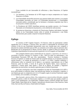 7
Como resultado de este intercambio de reflexiones y datos financieros, el Capítulo
recomendó que:
1. Los hermanos y las hermanas de la OFS tengan un mayor compromiso en el apoyo
financiero a la Orden.
2. Las Fraternidades desarrollen proyectos que generen fondos para sostener a sus propias
Fraternidades nacionales así como a la Fraternidad Internacional y a Fraternidades
nacionales pobres, considerando que los hermanos y hermanas responden muy bien a
los proyectos o fondos específicos.
3. La Presidencia del CIOFS identifique personas que puedan asesorar a los Consejos
Nacionales en la formulación de proyectos y en la solicitud de subvenciones.
4. Se promuevan donaciones voluntarias de Franciscanos Seglares individuales, haciendo
énfasis en las Fraternidades locales sobre el sentido de pertenencia a una Orden
Internacional, para ayudar a mejorar la situación financiera.
Epílogo
Al concluir el XIV Capítulo General y VI Electivo, todos los participantes estaban
agradecidos con el Altísimo y Glorioso Dios, por darles la oportunidad de encontrarse para
celebrar el don de una Fraternidad internacional como esta, reunida para orar, compartir y
discernir los caminos del Señor para la OFS, en comunión con la JuFra, para los próximos años.
Bendecidos por la peregrinación al Monte Alverna, donde se celebró la Misa de clausura, los
Capitulares experimentaron la renovación de la gracia de vivir el Evangelio en Fraternidad.
Este compartir fraterno estuvo enmarcado por las alegrías y esperanzas, las tristezas y
ansiedades (Concilio Vaticano II, Gaudium et Spes, 1965) de todos los participantes y las
Fraternidades Nacionales OFS que ellos representaban. Nuestros hermanos y hermanas
llevaron al Capítulo su sentido de formar parte de la familia humana en el momento actual de
nuestra historia, y su sentido de pertenencia a la OFS y a la JuFra. También celebraron y
reflexionaron sobre su comunión con la Iglesia y sus pastores, especialmente con el Papa
Francisco, quien ha traído, a través de la gracia del Espíritu Santo, nueva esperanza e
inspiración a mucha gente, tanto dentro y fuera de la Iglesia. Su ejemplo y magisterio
representan una motivación y un desafío especiales para la Familia Franciscana.
Que estas conclusiones sean fieles compañeras de todas las Fraternidades de la OFS y
de la JuFra durante su reflexión orante; una antorcha que ilumine sus encuentros y capítulos, y
una brújula que guíe su compromiso de vivir el Evangelio según el carisma Franciscano seglar,
en sus familias, en la sociedad y en la Iglesia.
Que el grande y glorioso Señor, Dios todopoderoso y misericordioso Salvador, conceda
abundantes gracias a todos los franciscanos seglares y a la JuFra para que puedan cumplir su
santo y veraz mandamiento, con simplicidad, verdadera alegría y perfecta caridad. Que nuestra
Virgen Madre, Santa María de los Ángeles, interceda por nosotros junto a San Francisco, Santa
Clara, San Luis Rey de Francia y Santa Isabel de Hungría.
Asís, Italia, 9 de noviembre del 2014
 