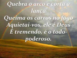 Quebra o arco e corta a
lança
Queima os carros no fogo
Aquietai-vos, ele é Deus
É tremendo, é o todo-
poderoso.
 