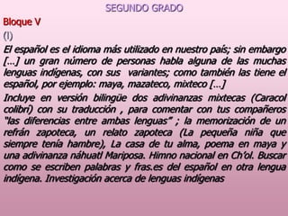 SEGUNDO GRADO
Bloque V
(l)

El español es el idioma más utilizado en nuestro país; sin embargo
[…] un gran número de personas habla alguna de las muchas
lenguas indígenas, con sus variantes; como también las tiene el
español, por ejemplo: maya, mazateco, mixteco […]
Incluye en versión bilingüe dos adivinanzas mixtecas (Caracol
colibrí) con su traducción , para comentar con tus compañeros
“las diferencias entre ambas lenguas” ; la memorización de un
refrán zapoteca, un relato zapoteca (La pequeña niña que
siempre tenía hambre), La casa de tu alma, poema en maya y
una adivinanza náhuatl Mariposa. Himno nacional en Ch’ol. Buscar
como se escriben palabras y fras.es del español en otra lengua
indígena. Investigación acerca de lenguas indígenas

 