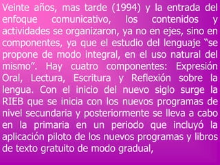 Veinte años, mas tarde (1994) y la entrada del
enfoque comunicativo, los contenidos y
actividades se organizaron, ya no en ejes, sino en
componentes, ya que el estudio del lenguaje “se
propone de modo integral, en el uso natural del
mismo”. Hay cuatro componentes: Expresión
Oral, Lectura, Escritura y Reflexión sobre la
lengua. Con el inicio del nuevo siglo surge la
RIEB que se inicia con los nuevos programas de
nivel secundaria y posteriormente se lleva a cabo
en la primaria en un periodo que incluyó la
aplicación piloto de los nuevos programas y libros
de texto gratuito de modo gradual,

 