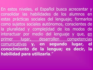 En estos niveles, el Español busca acrecentar y
consolidar las habilidades de los alumnos en
estas prácticas sociales del lenguaje; formarlos
como sujetos sociales autónomos, conscientes de
la pluralidad y complejidad de los modos de
interactuar por medio del lenguaje y que, en
primer
lugar,
desarrollen
competencias
comunicativas y, en segundo lugar, el
conocimiento de la lengua; es decir, la
habilidad para utilizarla.”

 