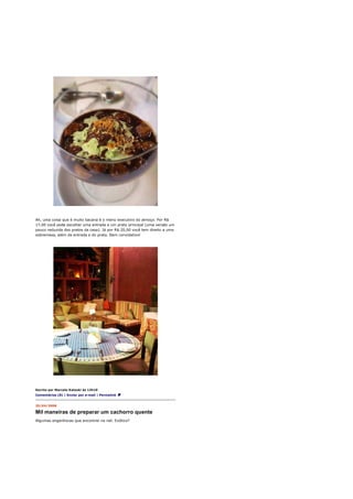 Ah, uma coisa que é muito bacana é o menu executivo do almoço. Por R$
17,00 você pode escolher uma entrada e um prato principal (uma versão um
pouco reduzida dos pratos da casa). Já por R$ 20,00 você tem direito a uma
sobremesa, além da entrada e do prato. Bem convidativo!




Escrito por Marcelo Katsuki às 13h10
Comentários (8) | Enviar por e-mail | Permalink


25/04/2008

Mil maneiras de preparar um cachorro quente
Algumas engenhocas que encontrei na net. Exótico?
 