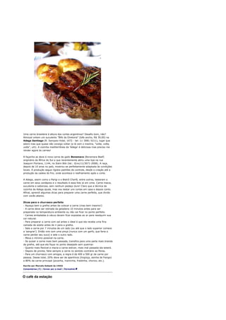 Uma carne brasileira à altura dos cortes argentinos? Desafio bom, não?
Almocei ontem um suculento "Bife da Diretoria" (bife ancho, R$ 39,00) na
Adega Santiago (R. Sampaio Vidal, 1072 - tel: 11-3081-5211), lugar que
adoro mas que quase não consigo voltar (e lá vem o mantra, "volta, volta,
volta", uih). A cozinha mediterrânea da 'Adega' é deliciosa mas preciso me
render agora às carnes!

A façanha se deve à nova carne de gado Bonsmara (Bonsmara Beef)
originário da África do Sul e que recentemente abriu uma loja na rua
Joaquim Floriano, 1144, no Itaim Bibi (tel.: 0/xx/11/3071-2008). A raça,
depois de 10 anos no país, mostrou-se perfeitamente adaptada às condições
locais. A produção segue rígidos padrões de controle, desde a criação até a
produção da cadeia do frio, onde acontece o resfriamento após o corte.

A Adega, assim como o Parigi e o Bistrô Charlô, entre outros, testaram a
carne em seus cardápios e o resultado é essa foto aí em cima. Carne macia,
suculenta e saborosa, sem nenhum pedaço duro! Claro que a técnica da
cozinha da Adega ajuda, mas vou testar uns cortes em casa e depois conto.
Afinal, aprendi algumas dicas para preparar uma carne perfeita, que divido
com vocês abaixo.

Dicas para o churrasco perfeito
- Aqueça bem a grelha antes de colocar a carne (mas bem mesmo!)
- A carne deve ser retirada da geladeira 10 minutos antes para ser
preparada na temperatura ambiente ou não vai ficar no ponto perfeito.
- Carnes embaladas à vácuo devem ficar expostas ao ar para readquirir sua
cor natural.
- Para preparar a carne com sal antes o ideal é que ela receba uma fina
camada de azeite antes de ir para a grelha.
- Sele a carne por 7 minutos de um lado (ou até que o lado superior comece
a 'sangrar'). Então vire com uma pinça (nunca com um garfo, que faria a
carne perder seu suco) e sele o outro lado.
- Mexa o mínimo possível na carne.
- Se quiser a carne mais bem passada, transfira para uma parte mais branda
da grelha, até que ela fique no ponto desejado sem queimar.
- Quanto mais flexível e macia a carne estiver, mais mal passada ela estará.
- Depois de pronta, fatie sempre a carne no sentido contrário as fibras.
- Para um churrasco com amigos, a regra é de 400 a 500 gr de carne por
pessoa. Desse total, 20% deve ser de aperitivos (lingüiça, asinha de frango)
e 80% da carne principal (picanha, maminha, fraldinha, chorizo, etc.).

Escrito por Marcelo Katsuki às 14h51
Comentários (7) | Enviar por e-mail | Permalink



O café da estação
 