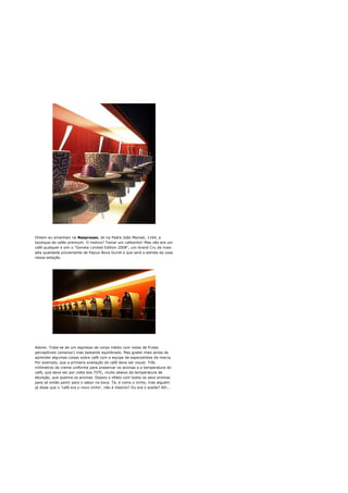 Ontem eu amanheci na Nespresso, ali na Padre João Manoel, 1164, a
boutique de cafés premium. O motivo? Tomar um cafezinho! Mas não era um
café qualquer e sim o "Goroka Limited Edition 2008", um Grand Cru da mais
alta qualidade proveniente de Papua Nova Guiné e que será a estrela da casa
nessa estação.




Adorei. Trata-se de um espresso de corpo médio com notas de frutas
perceptíveis (ameixa!) mas bastante equilibrado. Mas gostei mais ainda de
aprender algumas coisas sobre café com a equipe de especialistas da marca.
Por exemplo, que a primeira avaliação do café deve ser visual. Três
milímetros de creme uniforme para preservar os aromas e a temperatura do
café, que deve ser por volta dos 75ºC, muito abaixo da temperatura de
ebulição, que queima os aromas. Depois o olfato com todos os seus aromas
para só então partir para o sabor na boca. Tá, é como o vinho, mas alguém
já disse que o 'café era o novo vinho', não é mesmo? Ou era o azeite? Aih...
 