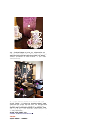 Aliás, o "Goroka" é um blend, mas não de grãos distintos e sim de grãos
similares que sofreram diferentes torrefações. Uma mais leve, preservando
os aromas frutados e outra mais intensa, proporconando vigor, acidez e
amargor. O resultado final é um produto equilibrado e que reúne o melhor
dessas duas técnicas.




Ah, o lugar é muito bacana, falei? Vexame ter demorado tanto para ir
conhecer, mas esse é um problema de ter tantos lugares legais na cidade.
Espero poder voltar com mais calma (meu mantra atual, hehe). Aliás, o que
são aquelas mulheres belíssimas de roupas primaveris feito esculturas
estáticas no salão? Levei um susto com a que fica logo na entrada. Passei
perto e quase dei um pulo quando ela falou bom dia! Cheguei a pensar que
era pegadinha, ô coitado...

Escrito por Marcelo Katsuki às 02h54
Comentários (7) | Enviar por e-mail | Permalink


23/04/2008

Koban: forma e conteúdo
 