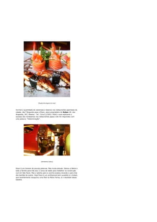 [Dupla de enguia do mar]




Incrível a quantidade de cearenses e baianos nos restaurantes japoneses da
cidade, não? Perguntei para o Elson, sócio-proprietário do Koban (Al. dos
Arapanés, 397, Moema - Tel.: 0/xx/11/5051-7404) o que explicaria o
sucesso dos nordestinos nos restaurantes japas e ele me respondeu com
uma palavra: "Determinação".




                              [Ambiente lúdico]




Elson é um homem de poucas palavras. Mas muita atitude. Deixou a Bahia e
toda a família para trás aos 13 anos de idade para trabalhar na construção
civil em São Paulo. Mas o talento para a cozinha acabou levando-o para trás
dos balcões de sushis. Hoje Elson é um profissional bem sucedido e o Koban,
que recentemente inaugurou uma filial na Mário Ferraz, é o resultado dessa
batalha.
 