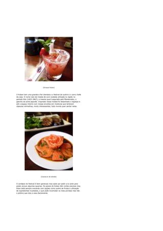 [Drinque Koban]




O Koban tem uma grande e fiel clientela e o festival de sushis é o carro chefe
da casa. O nome veio da moeda de ouro ovalada utilizada no Japão no
período Edo (1603-1867), a mesma que é segurada pelo Manekineko, o
gatinho da sorte japonês. Inspirado nessa moeda foi desenhado o logotipo e
até o espaço interno com mesas envoltas em molduras que lembram
cápsulas vermelhas, muito interessantes, todo mundo quer sentar nelas.




                             [Carpaccio de salmão]




O cardápio do festival é bem generoso mas optei por pedir a la carte para
poder provar algumas iguarias. Os peixes do Koban têm cortes precisos mas
Elson está sempre inovando com opções como sushis de frutas e utilização
de ingredientes inusitados, o que pode incomodar os mais puristas mas não
o público que lota a casa diariamente.
 