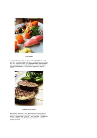 [Duplas variadas]




Eu cheguei e fui logo pedindo um Drinque Koban (R$ 14,50), com saquê,
cointreau e frutas. Deu aquela refrescada! Há outras opções como o Samurai
(R$ 11,00), com tequila, cassis, suco de maçã e guaraná, bem interessante.
Logo chegou o Carpaccio de salmão (R$ 30,00) com as 'pétalas' de peixe
mais bem montadas que já vi com um molho de soja cítrico bem leve,
delicioso.




                        [Robatas de berinjela e brócolis]




Pedi um robata de berinjela e outro de brócolis (R$ 6,50 cada), tenros e
docinhos por conta do molho tarê. E depois o Sushi especial (R$ 25,00) que
vem com 2 sushis de ovas, 2 sushi Jou, 2 atum, 2 de polvo, 2 uramaiki skin,
4 tekkamaki e 4 kappamaki. Preço super convidativo pela quantidade e
qualidade dos sushis.
 