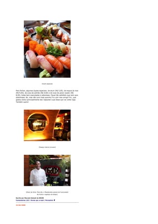 [Sushi especial]




Para fechar, algumas duplas especiais: de atum (R$ 5,00), de enguia do mar
(R$ 9,00), de ovas de salmão (R$ 9,00) e de ovas de peixe voador (R$
8,00), todas bem executadas e saborosas. Fiquei tão satisfeito que nem quis
sobremesa. Ah, mas não comi tudo sozinho! Fui com meu amigo P.A., que
gostou tanto (principalmente das 'cápsulas') que disse que vai voltar logo.
Também quero!




                               [Espaço interno sinuoso]




             [Elson da Silva. Para ele, o Manekineko parece ter funcionado!
                            Ao fundo o logotipo do Koban]

Escrito por Marcelo Katsuki às 00h58
Comentários (10) | Enviar por e-mail | Permalink


22/04/2008
 