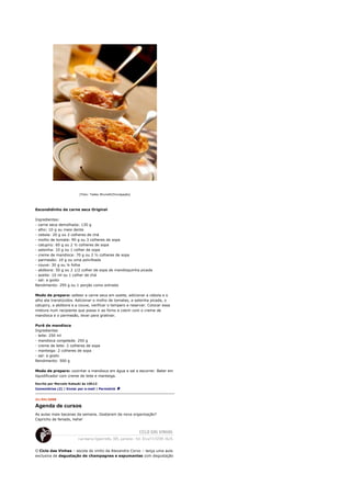 [Foto: Tadeu Brunelli/Divulgação]




Escondidinho de carne seca Original

Ingredientes:
- carne seca demolhada: 130 g
- alho: 10 g ou meio dente
- cebola: 20 g ou 2 colheres de chá
- molho de tomate: 90 g ou 3 colheres de sopa
- catupiry: 60 g ou 2 ½ colheres de sopa
- salsinha: 10 g ou 1 colher de sopa
- creme de mandioca: 70 g ou 2 ½ colheres de sopa
- parmesão: 10 g ou uma polvilhada
- couve: 30 g ou ¼ folha
- abóbora: 50 g ou 2 1/2 colher de sopa de mandioquinha picada
- azeite: 10 ml ou 1 colher de chá
- sal: a gosto
Rendimento: 295 g ou 1 porção como entrada

Modo de preparo: saltear a carne seca em azeite, adicionar a cebola e o
alho ate translúcidos. Adicionar o molho de tomates, a salsinha picada, o
catupiry, a abóbora e a couve, verificar o tempero e reservar. Colocar essa
mistura num recipiente que possa ir ao forno e cobrir com o creme de
mandioca e o parmesão, levar para gratinar.

Purê de mandioca
Ingredientes
- leite: 250 ml
- mandioca congelada: 250 g
- creme de leite: 2 colheres de sopa
- manteiga: 2 colheres de sopa
- sal: a gosto
Rendimento: 500 g

Modo de preparo: cozinhar a mandioca em água e sal e escorrer. Bater em
liquidificador com creme de leite e manteiga.

Escrito por Marcelo Katsuki às 10h13
Comentários (2) | Enviar por e-mail | Permalink


21/04/2008

Agenda de cursos
As aulas mais bacanas da semana. Gostaram da nova organização?
Capricho de feriado, hehe!




O Ciclo das Vinhas – escola do vinho da Alexandra Corvo – lança uma aula
exclusiva de degustação de champagnes e espumantes com degustação
 