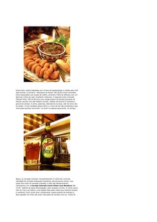 Provei dois, ambos batizados com nomes de bandeirantes e criados pelo chef
João Gomes. O primeiro, "Rodrigues de Arzão" (R$ 28,50) trazia camarões
fritos empanados com queijo de coalho, pimenta e folha de alfavaca com um
delicioso molho de cajá. Inusitado e delicioso. O segundo prato chamado
"Manoel Pires" (R$ 22,00) era uma versão petisco do famoso barreado do
Paraná, servido com pão italiano torrado, rodelas de banana à milanesa e
gomos de laranja. A carne, saborosa, desmancha na boca, não há como não
se render. O som também estava ótimo e o bom de ter três ambientes é que
você pode escolher entre ficar 'no show' ou apenas apreciando, no terraço.




Agora, as cervejas Colorado. Surpreendentes! A carta traz uma boa
variedade de cervejas artesanais brasileiras, até provamos outras, mas
nosso foco eram as cervejas Colorado. E elas não decepcionaram.
Começamos com a Cerveja Colorado Cauim Pilsen com Mandioca (R$
13,50 - 600ml) de baixa fermentação e teor alcóolico (4,5%). O nome Cauim
vem do Tupi e se refere a uma bebida feita pelos índios que utilizava cereais
e mandioca. Ela é muito leve e refrescante, quase ausente de amargor e
deve agradar em cheio até quem não gosta de cerveja como eu. Fiquei fã.
 