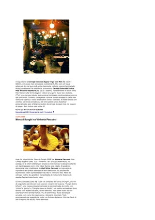 A segunda foi a Cerveja Colorado Appia Trigo com Mel (R$ 15,00 -
600ml), um pouco mais encorpada e alcóolica (5,5%) com um toque
adocicado do mel que você sente claramente na boca, mesmo bem gelada.
Muito interessante! Na seqüência, provamos a Cerveja Colorado Indica
Pale Ale com Rapadura (R$ 16,50 - 600ml), representante do estilo India
Pale Ale com alta fermentação e notável amargor e maior teor alcóolico
(7%). Uma cerveja robusta que combina com pratos condimentados como os
que provamos. Curiosos, começamos a provar outras cervejas da carta mas
nenhuma superou a nossa expectativa como a Colorado. E esses rótulos com
ursinhos são muito simpáticos, até tinha pedido umas 'bolachas'
personalizadas para a Néia (consultora de cerveja da casa) mas me esqueci
de pegar. Bom motivo para voltar lá!

Escrito por Marcelo Katsuki às 01h55
Comentários (10) | Enviar por e-mail | Permalink


17/04/2008

Menu di funghi na Vinheria Percussi




Hoje é o último dia do "Menu di Funghi 2008" da Vinheria Percussi (Rua
Cônego Eugênio Leite, 523 - Pinheiros - tel. 0/xx/11/3088-4920). Só
consegui ir lá ontem (há tempos ensaiava uma visita ao local) aproveitando
um rápido passeio com o chef César Santos pela cidade. A seqüência
demonstra toda a habilidade da chef Silvia Percussi no manuseio do
ingrediente em pratos saborosos e bem elaborados. As porções são
equilibradas e bem apresentadas mas não fiz nenhuma foto. Medo de
estragar o clima de agradável tranqüilidade do restaurante disparando
aqueles flashes inoportunos, hehe.

O menu completo custa R$ 72,00 e é composto de "Uova ai funghi", um mix
de cogumelos servido com ovo caipira e crocante de focaccia; "Funghi dentro
& fuori", uma massa artesanal recheada e acompanhadas de molho com
'crimini' e 'porcini' e "Coniglio ripeno ai funghi", um coelho recheado ao forno
servido com feijões toscanos, muito saboroso, mas gostei muito do ovo
caipira com leve aroma trufado. Ah, de sobremesa, frutas do bosque
servidas com creme de mascarpone e discos de chocolate. Tudo
acompanhado da sugestão de vinho, um Rubrato Aglianico 2004 dei Feudi di
San Gregorio (R$ 66,00). Noite deliciosa!
 