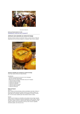 [Casa cheia. Sobrevivi!]


Escrito por Marcelo Katsuki às 11h06
Comentários (5) | Enviar por e-mail | Permalink



Jerimum com camarão ao creme de manga
Aprenda a famosa receita do chef César Santos, sucesso ontem na festa de
lançamento do livro do Bruno Albertim, na Viandier. Quem não foi, perdeu!




Jerimum recheado com camarão ao creme de manga
Chef César Santos (Oficina do Sabor/Olinda)

Ingredientes
- 1 jerimum com cerca de 1/2 kg (ou 6 mini-morangas)
- 250 g de camarões descascados
- 500ml de suco de manga concentrado (cerca de 4 mangas)
- 1 colher de sopa de hortelã
- 2 colheres de sopa de azeite
- 2 colheres de requeijão
- 1 colher de chá de erva doce
- 1 colher de sopa de açúcar
- 1 colher de chá de sal

Modo de Preparo
Jerimum
Abra o miolo em forma de tampo, retire as sementes e lave bem. Feche-o e
leve ao forno para cozinhar em banho maria por 30 minutos. Reserve. Se
optar pelas mini-morangas, disponha-as na assadeira com água e cozinhe
por 15 a 20 minutos cuidando para não amolecer demais na base.

Recheio
Junte o suco de manga e os camarões numa panela e leve ao fogo. Quando
levantar fervura, acrescente os demais ingredientes e deixe cozinhar. Depois
de cozido, recheie o jerimum. Adicione duas colheres de requeijão por cima,
coloque o tampo e leve novamente ao forno por dez minutos. Sugestão:
sirva bem quente, com arroz ao curry.
 