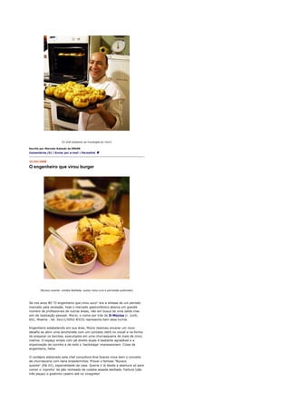 [O chef preparou as morangas ao vivo!]

Escrito por Marcelo Katsuki às 09h59
Comentários (5) | Enviar por e-mail | Permalink


15/04/2008

O engenheiro que virou burger




       [Buraco quente: costela desfiada, queijo meia cura e parmesão gratinado]




Se nos anos 80 "O engenheiro que virou suco" era a síntese de um período
marcado pela recessão, hoje o mercado gastronômico abarca um grande
número de profissionais de outras áreas, não em busca de uma saída mas
sim de realização pessoal. Múcio, o nome por trás do D-Múcios (r. Juriti,
651, Moema - tel. 0xx11/5052-8333) representa bem essa turma.

Engenheiro estabelecido em sua área, Múcio resolveu encarar um novo
desafio ao abrir uma lanchonete com um conceito retrô no visual e na forma
de preparar os lanches, executados em uma churrasqueira de mais de cinco
metros. O espaço amplo com pé direito duplo é bastante agradável e a
organização da cozinha e de todo o 'backstage' impressionam. Coisa de
engenheiro, hehe.

O cardápio elaborado pela chef consultora Ana Soares mixa bem o conceito
de churrascaria com itens brasileirinhos. Provei o famoso "Buraco
quente" (R$ 22), especialidade da casa. Queria ir lá desde a abertura só para
comer o 'copinho' de pão recheado de costela assada desfiada. Fartura (são
três peças) e gostinho caseiro até no vinagrete!
 