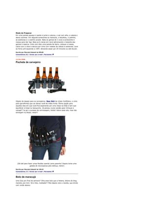 Modo de Preparar
Em uma panela aqueça o azeite e junte o colorau, o sal com alho, a cebola e
deixe cozinhar. Em seguida acrescente os mariscos, o bacalhau, o palmito,
as azeitonas e o coentro picado. Bata as gemas de 3 ovos e acrescente à
massa para dar liga. Bata as 6 claras em neve adicionando o restante das
gemas e reserve. Unte com óleo uma panela de barro, coloque a massa,
cubra com a clara e decora por cima com rodelas de cebola e azeitonas. Leve
ao forno pré-aquecido a 150º, deixando assar por 20 minutos ou até dourar.

Escrito por Marcelo Katsuki às 09h40
Comentários (6) | Enviar por e-mail | Permalink


12/04/2008

Pochete de cervejeiro




Objeto de desejo para os cervejeiros: Beer Belt da Urban Outfitters, o cinto
para garrafinhas que vai deixar você de mãos livres. Ótima opção para
aqueles dias em que você fica esperando por uma mesa na Dida e tem que
equilibrar a breja no banquinho. Já pensou numa versão para 'drinque e
canapé'? Ia ser o sucesso da vernissagem, kkkkk! Adoro esse site, mas não
entregam no Brasil, raios!!!




  [Dá até para fazer umas flexões usando como pesinho! Depois toma uma
                 gelada de recompensa pelo esforço, hehe!]

Escrito por Marcelo Katsuki às 16h10
Comentários (7) | Enviar por e-mail | Permalink



Bolo de maracujá
Uma dica pro final de semana? Olha esse bolo que a Helena, leitora do blog,
mandou pra mim. Só a foto, maldade!!! Mas depois veio a receita, que divido
com vocês abaixo.
 