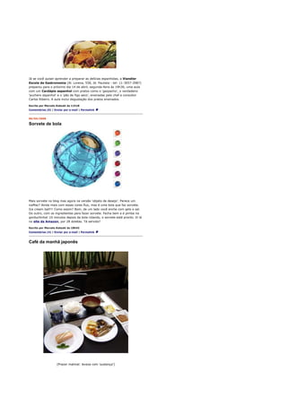 Já se você quiser aprender a preparar as delícias espanholas, a Viandier
Escola de Gastronomia (Al. Lorena, 558, Jd. Paulista - tel: 11-3057-2987)
preparou para o próximo dia 14 de abril, segunda-feira às 19h30, uma aula
com um Cardápio espanhol com pratos como o 'gazpacho', o verdadeiro
'puchero espanhol' e o 'pão de figo seco', ensinadas pelo chef e consultor
Carlos Ribeiro. A aula inclui degustação dos pratos ensinados.

Escrito por Marcelo Katsuki às 11h18
Comentários (0) | Enviar por e-mail | Permalink


09/04/2008

Sorvete de bola




Mais sorvete no blog mas agora na versão 'objeto de desejo'. Parece um
iceMac? Ainda mais com essas cores fluo, mas é uma bola que faz sorvete.
Ice cream ball!!! Como assim? Bom, de um lado você enche com gelo e sal.
Do outro, com os ingredientes para fazer sorvete. Fecha bem e é pimba na
gorduchinha! 10 minutos depois da bola rolando, o sorvete está pronto. Vi lá
no site da Amazon, por 28 doletas. Tá servido?

Escrito por Marcelo Katsuki às 18h42
Comentários (4) | Enviar por e-mail | Permalink



Café da manhã japonês




                    [Prazer matinal: leveza com 'sustança']
 