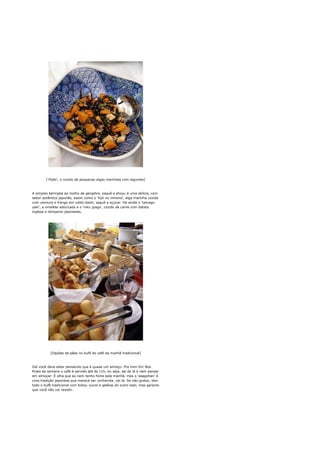 ['Hijiki', o cozido de pequenas algas marinhas com legumes]



A simples berinjela ao molho de gengibre, saquê e shoyu é uma delícia, com
sabor autêntico japonês, assim como o 'hijii no nimono', alga marinha cozida
com cenoura e frango em caldo dashi, saquê e açúcar. Há ainda o 'tamago
yaki', a omelete adocicada e o 'niku jyaga', cozido de carne com batata
inglesa e temperos japoneses.




           [Opções de pães no bufê do café da manhã tradicional]



Daí você deve estar pensando que é quase um almoço. Pra mim foi! Nos
finais de semana o café é servido até às 11h, ou seja, saí de lá e nem pensar
em almoçar. E olha que eu nem tenho fome pela manhã, mas o 'asagohan' é
uma tradição japonesa que merece ser conhecida, vai lá. Se não gostar, tem
todo o bufê tradicional com bolos, sucos e geléias do outro lado, mas garanto
que você não vai resistir.
 