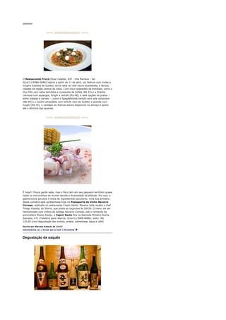 patissier.




O Restaurante Friccò (Rua Cubatão, 837 - Vila Mariana – tel.
0/xx/11/5084-0480) realiza a partir de 17 de abril, um festival com trufas e
funghis trazidos de Gubbio, terra natal do chef Sauro Scarabotta, e Norcia,
cidades da região central da Itália. Com cinco sugestões de entradas, como o
Ovo frito com salsa tartufata e mussarela de búfala (R$ 43) e a Polenta
cremosa com aspargos, funghi e tartufo (R$ 48), e sete opções de pratos –
entre massas e carnes –, como o Spaghettinide tartufo nero alla carbonara
(R$ 69) e o Coelho empadella com tartufo nero de Gubbio e polenta com
funghi (R$ 75), o cardápio do festival estará disponível no almoço e jantar
até o término das iguarias.




É hoje!!! Pouca gente sabe, mas o Peru tem em seu pequeno território quase
todos os microclimas do mundo devido a diversidade de altitude. Por isso, a
gastronomia peruana é cheia de ingredientes peculiares. Uma boa amostra
dessa culinária será apresentada hoje no Passaporte do Vinho Navarro
Correas, realizado no restaurante Capim Santo. Morena Leite recebe o chef
Thiago Kubota, do Shimo, que pilota as caçarolas às 20h30. O menu vai ser
harmonizado com vinhos da bodega Navarro Correas, sob o comando da
sommelière Eliana Araújo. o Capim Santo fica na Alameda Ministro Rocha
Azevedo, 471 (Telefone para reserva: 0/xx/11/3068-8486). Valor: R$
120,00 (com degustação dos vinhos, pratos, sobremesa, água e café)

Escrito por Marcelo Katsuki às 11h17
Comentários (1) | Enviar por e-mail | Permalink



Degustação de saquês
 