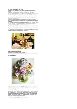 tem gerado grãos de arroz mais curtos.
- Um saquê dura em média 2 anos, depois pode ser ainda utilizado na
culinária.
- Um saquê com 4 anos pode ser usado no banho, pois tem efeito
hidratante. A medida é de uma garrafa para um ofurô (a banheira japonesa).
- Há 16 tipos de grãos de arroz para a produção do saquê. São grãos
maiores e que não são usados na culinária.
- Sushi não combina com saquê, mas com prosecco. Os mais puristas só
harmonizam sushi com chá.
- O shochu (saquê destilado com graduação alcólica superior) não tem
açúcar e tem sido consumido por diabéticos. Acredita-se que ajude a dissipar
a trombose.
- Os copos de degustação de saquê devem ser brancos com 2 círculos azuis
no fundo, chamado de "olho de tigre". Esses anéis permitem realizar a
avaliação visual do saquê, em sua transparência e cor.
- Em São Paulo as 'saquerinhas' (caipirinhas de saquê) já respondem por boa
parte do consumo de caipirinhas, alavancado pela preferência feminina pela
bebida.
- No Japão o fenômeno se repete com o shochu, bebida de grande consumo
entre as mulheres (talvez pela ausência de açúcar).




Escrito por Marcelo Katsuki às 11h01
Comentários (6) | Enviar por e-mail | Permalink



Ferrero Garden




A Beta voltou da Alemanha avisando "Tô levando uma caixa de Ferrero pra
você!" Uih, eu não gosto de Ferrero, gente! Mas ela emendou: "Esse é
diferente, você vai gostar."

Raios. Gostei mesmo! E agora onde vou comprar mais??? Do Ferrero Rocher
que vende aqui ele só tem o formato e a embalagem porque por dentro é
totalmente diferente. Usa chocolate branco e o recheio tem vários sabores:
morango, côco, pistache, limão... E é um mais gostoso que o outro! 'Seu'
Ferrero, por favor, traz esse 'jardim' pra cá!

E atendendo ao pedido da Priscila, segue o vídeo!
 