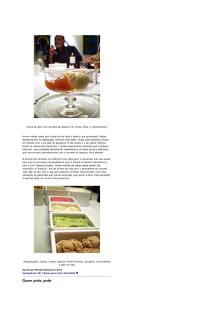 [Doce de jaca com sorvete de tapioca. Ao fundo, Giba, o 'descobridor']



Provei várias bolas sem medo de ser feliz e sabe o que aconteceu? Nada!
Nenhuma dor no estômago, nenhum mal estar, muito pelo contrário, fiquei
em êxtase com o sorvete de gengibre! O de canela e o de capim cidreira
foram os outros dois favoritos. E ainda pude provar os doces que o próprio
Giba faz, uma compota delicada de carambola e um doce de jaca delicioso,
que harmonizou perfeitamente com o sorvete de tapioca. Puro deleite!

A Aninha fez também um talharim com alho poró e camarões que caiu super
bem com a conversa entrosadíssima com a Elisa e o Takashi Fukushima e
com a Cris Teixeira Duarte, minha vizinha de mesa nesse jantar tão
inspirador e 'artístico'. Saí de lá feliz da vida com a descoberta do sorvete
'que não me faz mal' e que tem sabores incríveis. Mas também com uma
sensação de plenitude que me fez entender que comer é bom mas alimentar
o espírito pode ser ainda mais prazeroso.




[Degustação: canela, creme, tapioca, frutti di bosco, gengibre, erva cidreira
                              e pão de mel]

Escrito por Marcelo Katsuki às 12h10
Comentários (10) | Enviar por e-mail | Permalink



Quem pode, pode
 