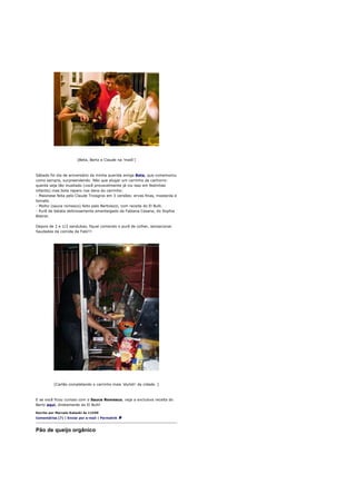 [Beta, Bertz e Claude na 'maiô']



Sábado foi dia de aniversário da minha querida amiga Beta, que comemorou
como sempre, surpreendendo. Não que alugar um carrinho de cachorro-
quente seja tão inusitado (você provavelmente já viu isso em festinhas
infantis) mas bota reparo nos itens do carrinho:
- Maionese feita pelo Claude Troisgros em 3 versões: ervas finas, mostarda e
tomate.
- Molho (sauce romesco) feito pelo Bertolazzi, com receita do El Bulli.
- Purê de batata deliciosamente amanteigado da Fabiana Cesana, do Sophia
Bistrot.

Depois de 2 e 1/2 sandubas, fiquei comendo o purê de colher, sensacional.
Saudades da comida da Fabi!!!




          [Carlão completando o carrinho mais 'stylish' da cidade. ]



E se você ficou curioso com o Sauce Romesco, veja a exclusiva receita do
Bertz aqui, diretamente do El Bulli!

Escrito por Marcelo Katsuki às 11h59
Comentários (7) | Enviar por e-mail | Permalink



Pão de queijo orgânico
 