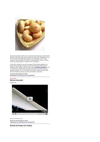 Na semana passada acordei com um pacote de pão de queijo na porta. Achei
estranho, mas como adoro pão de queijo com café, assei, fotografei (a prova
do crime caso acontecesse algo, kkkk) e comi quase tudo com um café
quentinho. À tarde recebo um e-mail da minha amiga DJ Caninha: "Gostou
do pão de queijo orgânico?" "Então foi você?" perguntei.

O que não é a idade na vida de uma pessoa? Minha amiga baladeira, que
antes me dava garrafa de catuaba, agora me surpreende com produtos
orgânicos, hehe. Adorei a dica e vi que a loja do Armazém Brazileiro, (com
"z" mesmo) fica na Bela Vista, pertinho do shopping Frei Caneca (Rua Dr.
Penaforte Mendes, 171). Tem também mini-bolos e crackers de parmesão,
além de biscoitos de queijo com ervas da Provence, coisa fina!

Escrito por Marcelo Katsuki às 10h21
Comentários (3) | Enviar por e-mail | Permalink


05/04/2008

Electro-chocolate
Deliciem-se!




Dica do meu amigo Kid Twix!

Escrito por Marcelo Katsuki às 21h38
Comentários (5) | Enviar por e-mail | Permalink



Receita de frango com whisky
 