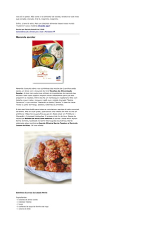 mas só no jantar. Não come e 'se alimenta' de cevada, levedura e tudo mais
que compõe a loiruda. E tá lá, magrinho, magrinho.

Enfim, o tema é sério. Mais um distúrbio alimentar desse nosso mundo
'muderno'! Leia a matéria clicando aqui!

Escrito por Marcelo Katsuki às 12h40
Comentários (5) | Enviar por e-mail | Permalink



Merenda escolar




Merenda é assunto sério e as cozinheiras das escolas de Guarulhos estão
dando um show com o lançando do livro Receitas da Alimentação
Escolar. A obra traz pratos que utilizam os ingredientes da merenda das
escolas e tem como objetivo inspirar outras merendeiras para que elas
preparem as receitas. Entre elas há um hambúrguer vegetariano feito com
bolacha cream craker, cenoura, maçã, ovo e cebola chamado "Sophia
Fantazzini" e um nutritivo "Macarrão ao Molho Cândido" à base de carne
moída ou peito de frango, abóbora, beterraba e pimentão.

A obra será distribuída para todas as cozinheiras e escolas da rede municipal
de ensino. Mas se você quiser, pode baixar uma versão em PDF no site da
prefeitura: http://www.guarulhos.sp.gov.br. Basta clicar em Prefeitura >
Educação > Principais Publicações. O primeiro link é o do livro. Gostei da
receita de Bolinho de arroz com salsicha da escola Cidade Mirim Ayrton
Senna da Silva, localizada no bairro Vila Augusta (Guarulhos). Ela foi
elaborada pelas cozinheiras Ana de Oliveira Garcia Teodoro e Maria do
Carmo da Silva. Dá uma olhada.




Bolinhos de arroz da Cidade Mirim

Ingredientes:
- 6 xícaras de arroz cozido
- 2 cebolas médias
- 2 ovos
- 6 colheres de sopa de farinha de trigo
- 1 xícara de leite
 