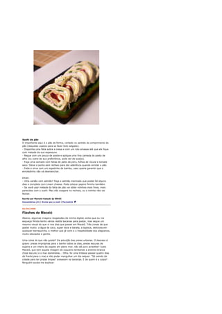 Sushi de pão
O importante aqui é o pão de forma, cortado no sentido do comprimento do
pão (daqueles usados para se fazer bolo salgado).
- Disponha uma fatia sobre a mesa e com um rolo amasse até que ele fique
com metade de sua espessura.
- Regue com um pouco de azeite e aplique uma fina camada de pasta de
alho (ou outra de sua preferência, pode ser de queijo).
- Faça uma camada com fatias de peito de peru, folhas de rúcula e tomate
seco. Deixe a ponta sem recheio para dar aderência quando enrolar o pão.
- Fatie e sirva com um espetinho de bambu, caso queira garantir que o
enroladinho não vá desmanchar.

Dicas:
- Uma versão com salmão? Faça o salmão marinado que postei há alguns
dias e complete com cream cheese. Pode colocar pepino fininho também.
- Se você usar metade da fatia de pão vai obter rolinhos mais finos, mais
parecidos com o sushi. Mas não exagere no recheio, ou o rolinho não vai
fechar.

Escrito por Marcelo Katsuki às 09h43
Comentários (4) | Enviar por e-mail | Permalink


02/04/2008

Flashes de Maceió
Abaixo, algumas imagens resgatadas da minha digital, antes que eu me
esqueça! Ainda tenho vários restôs bacanas para postar, mas segue um
resumo visual do que vi nos dias que passei em Maceió. Três coisas de que
gostei muito: a água de coco, super doce e barata, a tapioca, deliciosa em
qualquer barraquinha, a melhor que já comi e a hospitalidade dos alagoanos,
muito educados e gentis.

Uma coisa de que não gostei? Da poluição das praias urbanas. O descaso é
grave: praias impróprias para o banho todos os dias, areias escuras de
sujeira e um cheiro de esgoto em pleno mar, não dá para acreditar! Justo
Maceió, que tem aquela imagem do coqueiro lambendo a areinha branca
(hoje escura) e o mar esmeralda... Olha, foi uma tristeza passar quatro dias
de frente para o mar e não poder mergulhar um dia sequer. "Só saindo da
cidade para ter praias limpas" avisavam os taxisitas. E de quem é a culpa?
Ninguém soube me explicar.
 